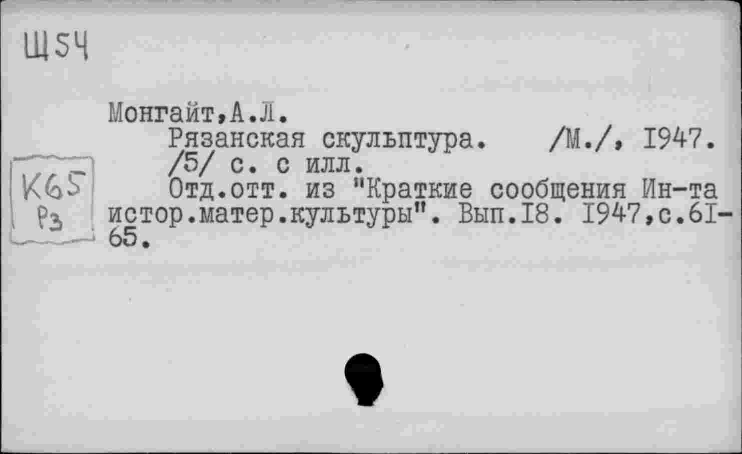 ﻿Ш54
Монгайт,А.Л.
Рязанская скульптура. /М./,	1947.
/5/ с. с илл.
A&S	Отд.отт. из "Краткие сообщения	Ин-та
Рз истор.матер.культуры”. Вып.18. 1947,с.61-
——* 65.